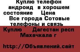 Куплю телефон андроид, в хорошем состояние  › Цена ­ 1 000 - Все города Сотовые телефоны и связь » Куплю   . Дагестан респ.,Махачкала г.